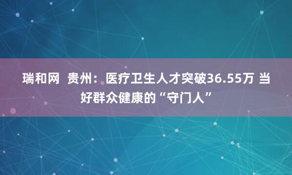 瑞和网  贵州：医疗卫生人才突破36.55万 当好群众健康的“守门人”