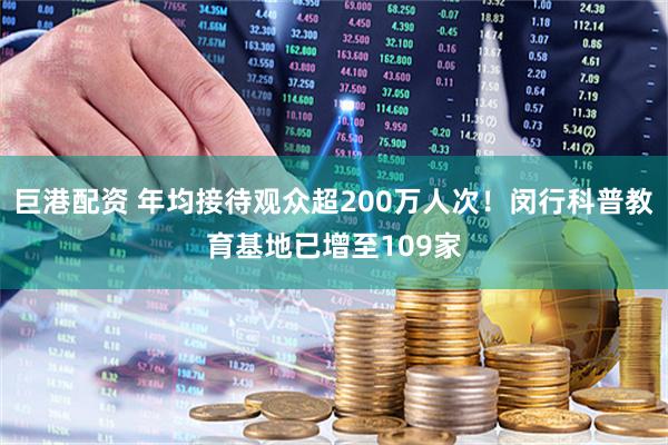 巨港配资 年均接待观众超200万人次！闵行科普教育基地已增至109家