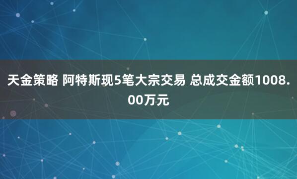 天金策略 阿特斯现5笔大宗交易 总成交金额1008.00万元