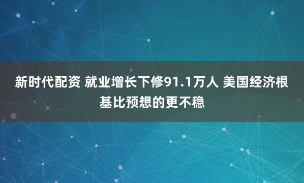 新时代配资 就业增长下修91.1万人 美国经济根基比预想的更不稳