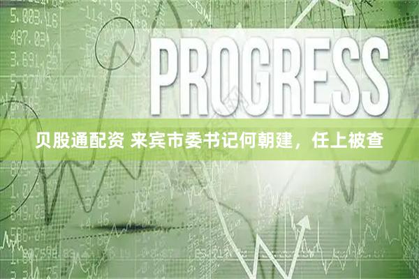 贝股通配资 来宾市委书记何朝建，任上被查