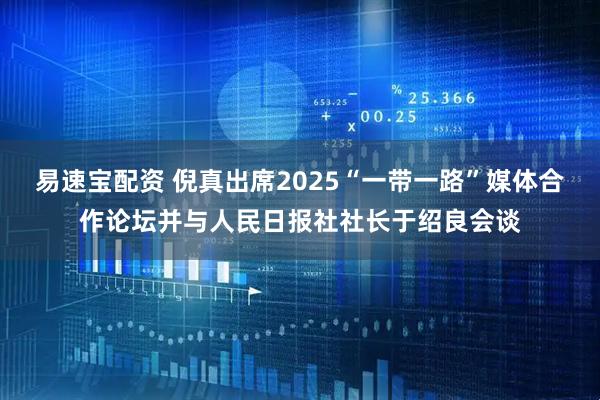 易速宝配资 倪真出席2025“一带一路”媒体合作论坛并与人民日报社社长于绍良会谈