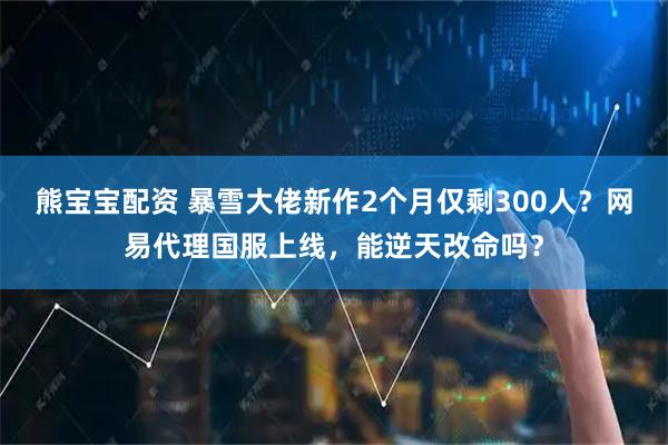 熊宝宝配资 暴雪大佬新作2个月仅剩300人？网易代理国服上线，能逆天改命吗？