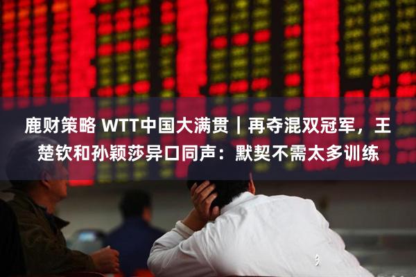 鹿财策略 WTT中国大满贯｜再夺混双冠军，王楚钦和孙颖莎异口同声：默契不需太多训练