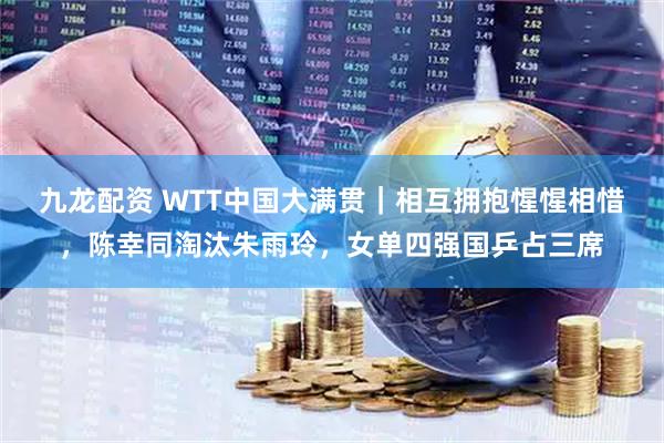 九龙配资 WTT中国大满贯｜相互拥抱惺惺相惜，陈幸同淘汰朱雨玲，女单四强国乒占三席