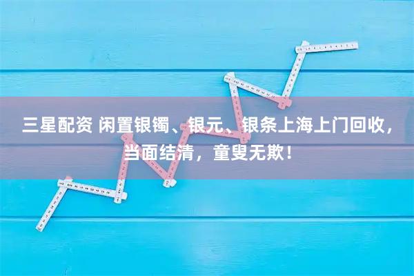 三星配资 闲置银镯、银元、银条上海上门回收，当面结清，童叟无欺！