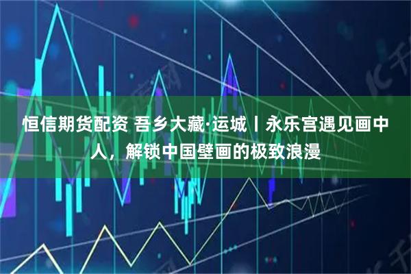 恒信期货配资 吾乡大藏·运城丨永乐宫遇见画中人，解锁中国壁画的极致浪漫