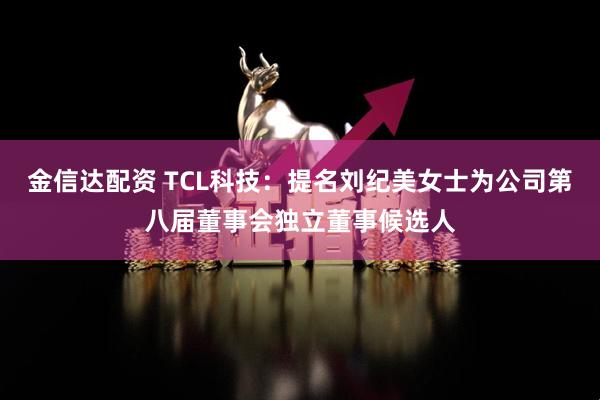 金信达配资 TCL科技：提名刘纪美女士为公司第八届董事会独立董事候选人