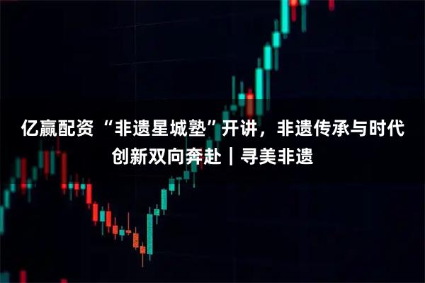 亿赢配资 “非遗星城塾”开讲，非遗传承与时代创新双向奔赴｜寻美非遗