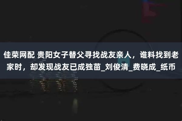 佳荣网配 贵阳女子替父寻找战友亲人，谁料找到老家时，却发现战友已成独苗_刘俊清_费晓成_纸币