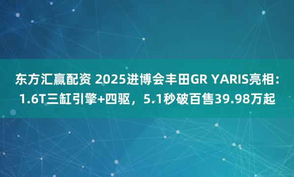 东方汇赢配资 2025进博会丰田GR YARIS亮相：1.6T三缸引擎+四驱，5.1秒破百售39.98万起