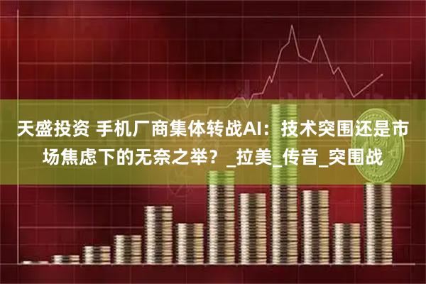 天盛投资 手机厂商集体转战AI：技术突围还是市场焦虑下的无奈之举？_拉美_传音_突围战