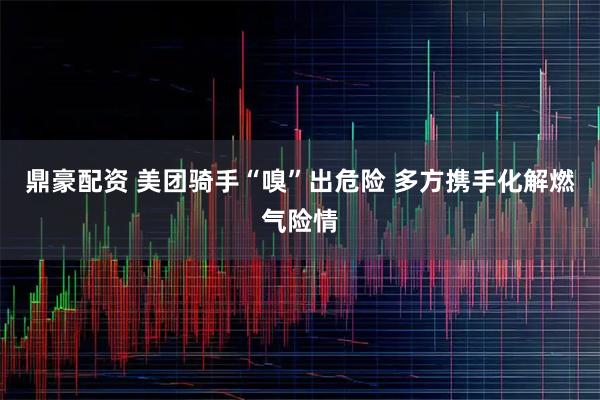 鼎豪配资 美团骑手“嗅”出危险 多方携手化解燃气险情