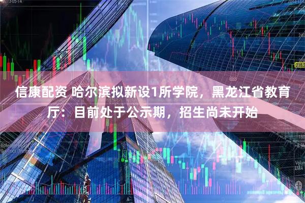 信康配资 哈尔滨拟新设1所学院，黑龙江省教育厅：目前处于公示期，招生尚未开始