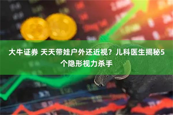 大牛证券 天天带娃户外还近视？儿科医生揭秘5个隐形视力杀手